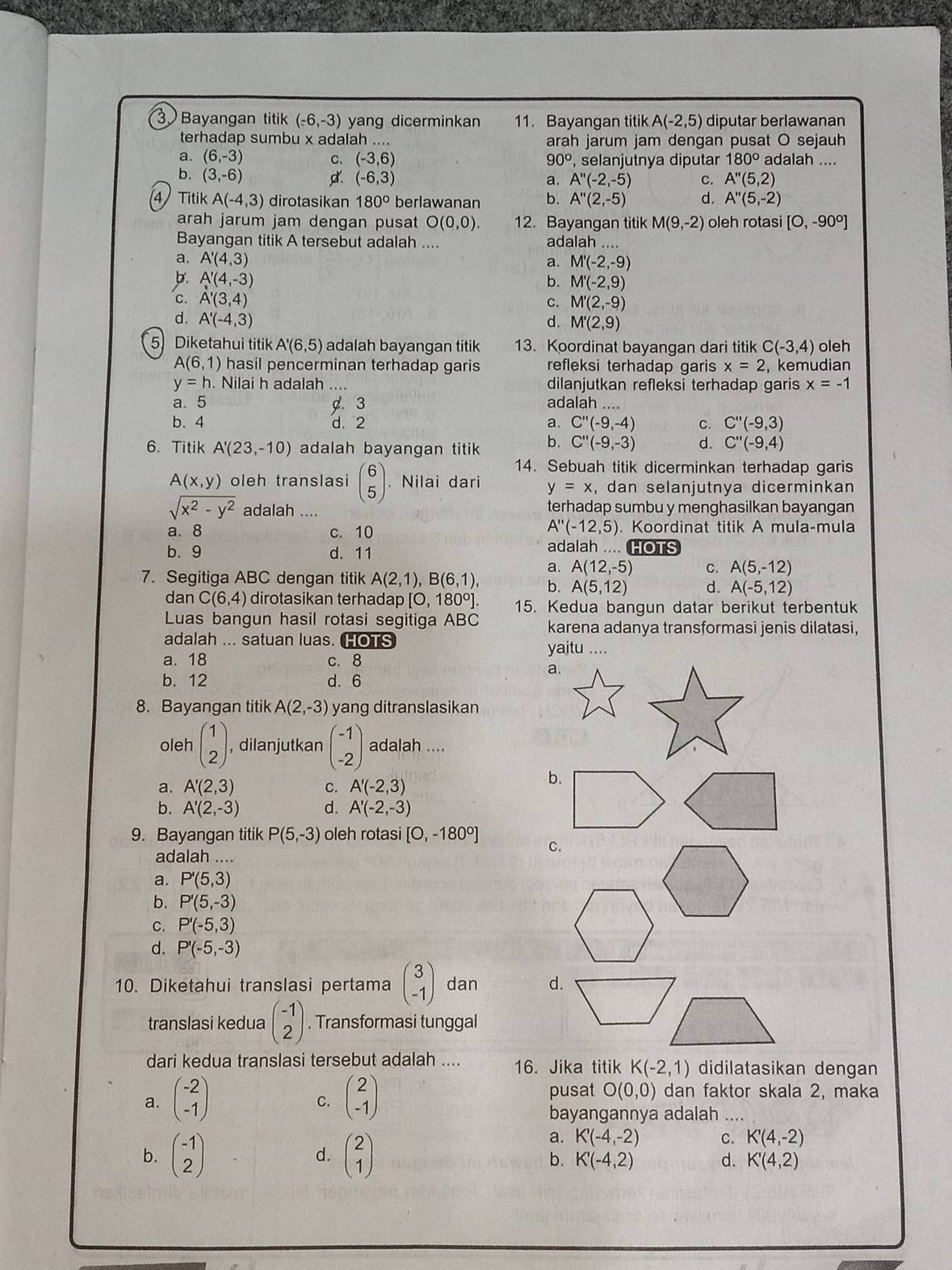 Bayangan titik (-6,-3) yang dicerminkan 11. Bayangan titik A(-2,5) diputar berlawanan
terhadap sumbu x adalah . arah jarum jam dengan pusat O sejauh
a. (6,-3) C. (-3,6) 90° , selanjutnya diputar 180° adalah ....
b. (3,-6) d. (-6,3) a. A''(-2,-5) c. A''(5,2)
4 Titik A(-4,3) dirotasikan 180° berlawanan b. A''(2,-5) d. A''(5,-2)
arah jarum jam dengan pusat O(0,0) 12. Bayangan titik M(9,-2) oleh rotasi [O,-90°]
Bayangan titik A tersebut adalah .... adalah ..
a. A'(4,3) a. M'(-2,-9)
b. A'(4,-3) b. M'(-2,9)
९ A'(3,4)
C. M'(2,-9)
A'(-4,3)
d. M'(2,9)
5) Diketahui titik A'(6,5) adalah bayangan titik 13. Koordinat bayangan dari titik C(-3,4) oleh
A(6,1) hasil pencerminan terhadap garis refleksi terhadap garis x=2 ,kemudian
y=h. Nilai h adalah .... dilanjutkan refleksi terhadap garis x=-1
a. 5. 3 adalah
b. 4 d. 2 a. C''(-9,-4) C. C''(-9,3)
6. Titik A'(23,-10) adalah bayangan titik b. C''(-9,-3) d. C''(-9,4)
14. Sebuah titik dicerminkan terhadap garis
A(x,y) oleh translasi beginpmatrix 6 5endpmatrix Nilai dari y=x , dan selanjutnya dicerminkan
sqrt(x^2-y^2) adalah .... terhadap sumbu y menghasilkan bayangan
A''(-12,5). Koordinat titik A mula-mula
a. 8 c. 10 adalah .... HOTS
b. 9 d. 11
a. A(12,-5) C. A(5,-12)
7. Segitiga ABC dengan titik A(2,1),B(6,1), b. A(5,12) d. A(-5,12)
dan C(6,4) dirotasikan terhadap [O, 180º]. 15. Kedua bangun datar berikut terbentuk
Luas bangun hasil rotasi segitiga ABC karena adanya transformasi jenis dilatasi,
adalah ... satuan luas. HOTS yaitu ....
a. 18 c. 8
a.
b. 12 d. 6
8. Bayangan titik A(2,-3) yang ditranslasikan
oleh beginpmatrix 1 2endpmatrix , dilanjutkan beginpmatrix -1 -2endpmatrix adalah ....
a. A'(2,3) C. A'(-2,3)
b.
b. A'(2,-3) d. A'(-2,-3)
9. Bayangan titik P(5,-3) oleh rotasi [0,-180°] C.
adalah ....
a. P'(5,3)
b. P'(5,-3)
C. P'(-5,3)
d. P'(-5,-3)
10. Diketahui translasi pertama beginpmatrix 3 -1endpmatrix dan d.
translasi kedua beginpmatrix -1 2endpmatrix. Transformasi tunggal
dari kedua translasi tersebut adalah .... 16. Jika titik K(-2,1) didilatasikan dengan
a. beginpmatrix -2 -1endpmatrix beginpmatrix 2 -1endpmatrix
C.
pusat O(0,0) dan faktor skala 2, maka
bayangannya adalah __
b. beginpmatrix -1 2endpmatrix beginpmatrix 2 1endpmatrix
a. K'(-4,-2) C. K'(4,-2)
d.
b. K'(-4,2) d. K'(4,2)