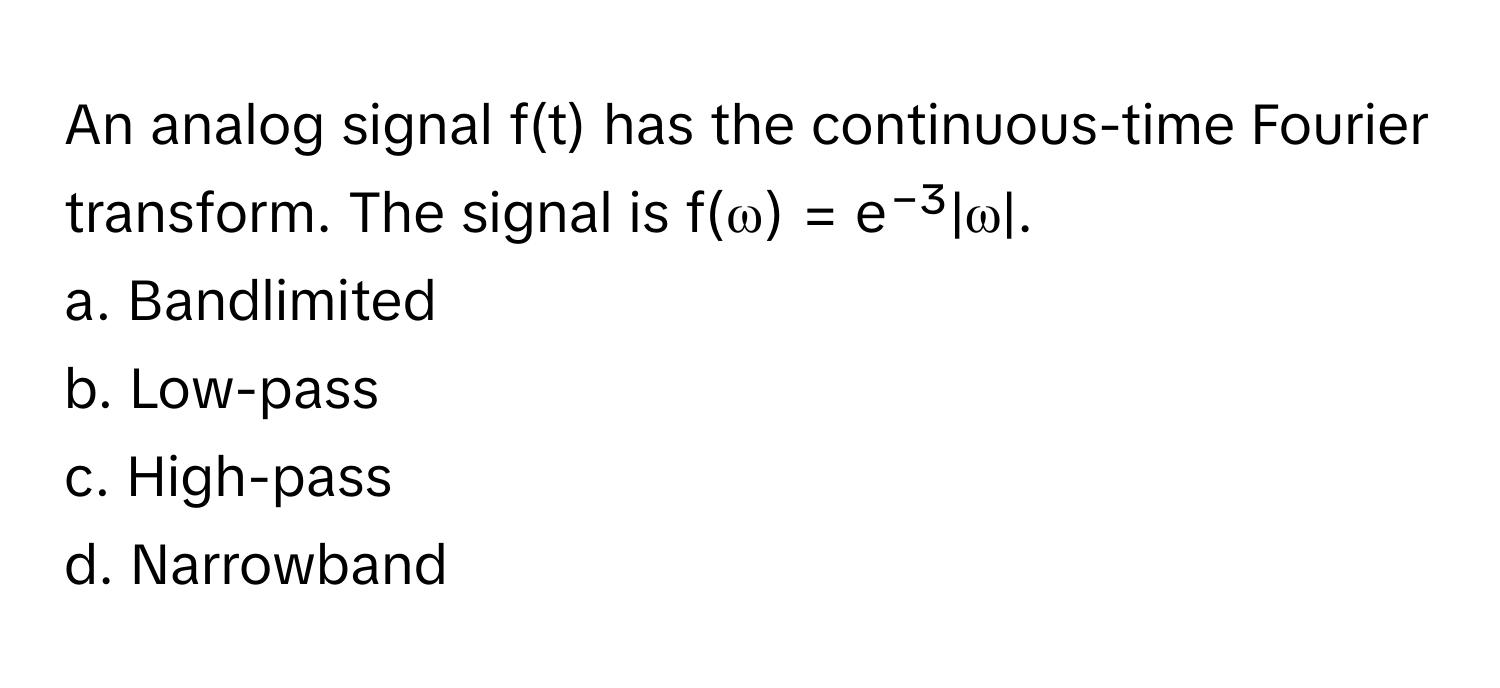 An analog signal f(t) has the continuous-time Fourier transform. The signal is f(ω) = e⁻³|ω|. 

a. Bandlimited
b. Low-pass
c. High-pass
d. Narrowband