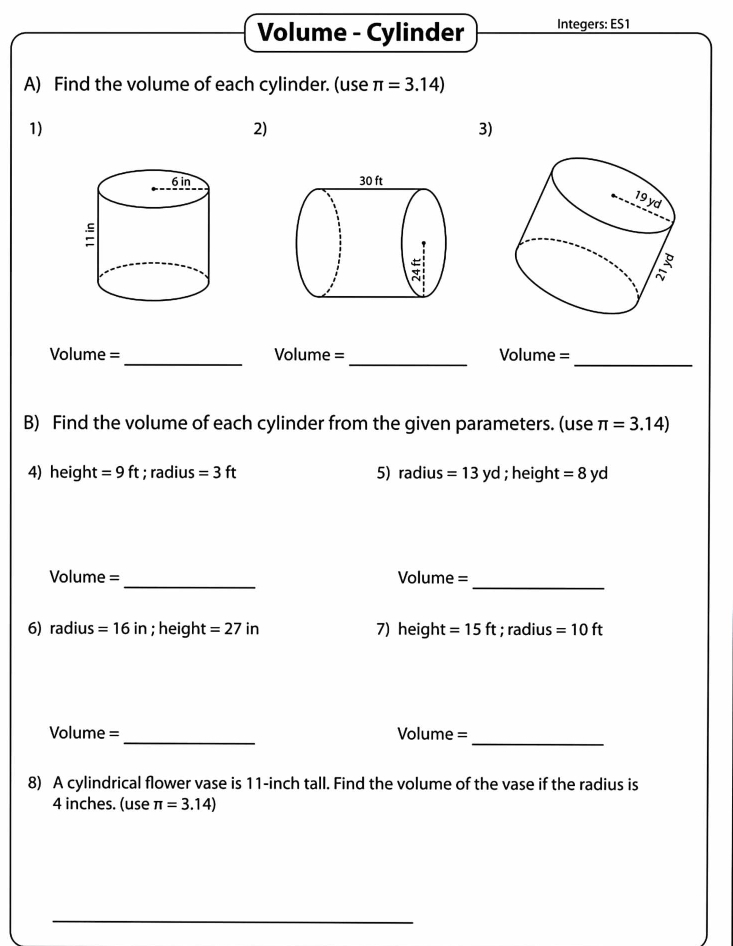 Volume - Cylinder Integers: ES1 
A) Find the volume of each cylinder. (use π =3.14)
1) 
2) 
3) 

_ 
__ 
Volume = Volume = Volume = 
B) Find the volume of each cylinder from the given parameters. (use π =3.14)
4) heigh t =9ft; radius =3ft 5) r 2x us=13yd; height =8yd
_ 
Volume = Volume = 
_ 
6) radius =16in; height =27in 7) heigh =15ft; radius =10ft
_ 
_ 
Volume = Volume =
8) A cylindrical flower vase is 11-inch tall. Find the volume of the vase if the radius is
4 inches. (use π =3.14)
_