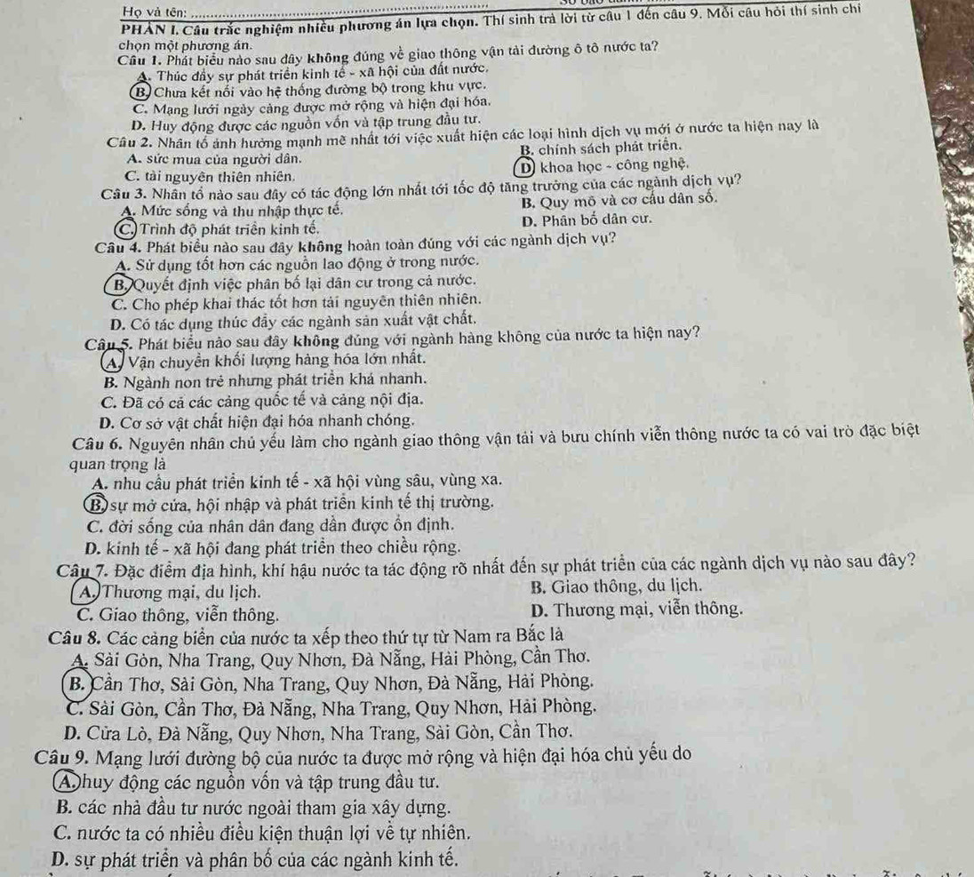 Họ và tên:
PHAN I. Câu trắc nghiệm nhiều phương án lựa chọn. Thí sinh trà lời từ câu 1 đến câu 9. Mỗi câu hỏi thí sinh chí
chọn một phương án.
Câu 1. Phát biểu nào sau dây không đúng về giao thông vận tải đường ô tô nước ta?
A- Thúc đầy sự phát triển kinh tế - xã hội của đất nước.
B Chưa kết nối vào hệ thống đường bộ trong khu vực.
C. Mạng lưới ngày cảng được mở rộng và hiện đại hóa.
D. Huy động được các nguồn vốn và tập trung đầu tư.
Câu 2. Nhân tổ ảnh hưởng mạnh mề nhất tới việc xuất hiện các loại hình dịch vụ mới ở nước ta hiện nay là
A. sức mua của người dân. B. chính sách phát triển.
C. tài nguyên thiên nhiên. D khoa học - công nghệ.
Câu 3. Nhân tổ nào sau đây có tác động lớn nhất tới tốc độ tăng trưởng của các ngành dịch vụ?
A. Mức sống và thu nhập thực tế. B Quy mô và cơ cấu dân số,
C) Trình độ phát triền kinh tế. D. Phân bố dân cư.
Câu 4. Phát biểu nào sau đây không hoàn toàn đúng với các ngành dịch vụ?
A. Sử dụng tốt hơn các nguồn lao động ở trong nước.
B Quyết định việc phân bố lại dân cư trong cả nước.
C. Cho phép khai thác tốt hơn tải nguyên thiên nhiên.
D. Có tác dụng thúc đẩy các ngành sản xuất vật chất.
Câu 5. Phát biểu nào sau đây không đúng với ngành hàng không của nước ta hiện nay?
A Vận chuyền khối lượng hàng hóa lớn nhất.
B. Ngành non trẻ nhưng phát triển khá nhanh.
C. Đã có cả các cảng quốc tế và cảng nội địa.
D. Cơ sở vật chất hiện đại hóa nhanh chóng.
Câu 6. Nguyên nhân chủ yếu làm cho ngành giao thông vận tải và bưu chính viễn thông nước ta có vai trò đặc biệt
quan trọng là
A. nhu cầu phát triển kinh tế - xã hội vùng sâu, vùng xa.
B sự mở cứa, hội nhập và phát triển kinh tế thị trường.
C. đời sống của nhân dân đang dần được ổn định.
D. kinh tế - xã hội đang phát triển theo chiều rộng.
Câu 7. Đặc điểm địa hình, khí hậu nước ta tác động rõ nhất đến sự phát triển của các ngành dịch vụ nào sau đây?
A)Thương mại, du lịch. B. Giao thông, du lịch.
C. Giao thông, viễn thông. D. Thương mại, viễn thông.
Câu 8. Các cảng biển của nước ta xếp theo thứ tự từ Nam ra Bắc là
A. Sài Gòn, Nha Trang, Quy Nhơn, Đà Nẵng, Hài Phòng, Cần Thơ.
B. Cần Thơ, Sài Gòn, Nha Trang, Quy Nhơn, Đà Nẵng, Hải Phòng.
C. Sài Gòn, Cần Thơ, Đà Nẵng, Nha Trang, Quy Nhơn, Hải Phòng.
D. Cửa Lò, Đà Nẵng, Quy Nhơn, Nha Trang, Sài Gòn, Cần Thơ.
Câu 9. Mạng lưới đường bộ của nước ta được mở rộng và hiện đại hóa chủ yếu do
A huy động các nguồn vốn và tập trung đầu tư.
B. các nhà đầu tư nước ngoài tham gia xây dựng.
C. nước ta có nhiều điều kiện thuận lợi về tự nhiên.
D. sự phát triển và phân bố của các ngành kinh tế.