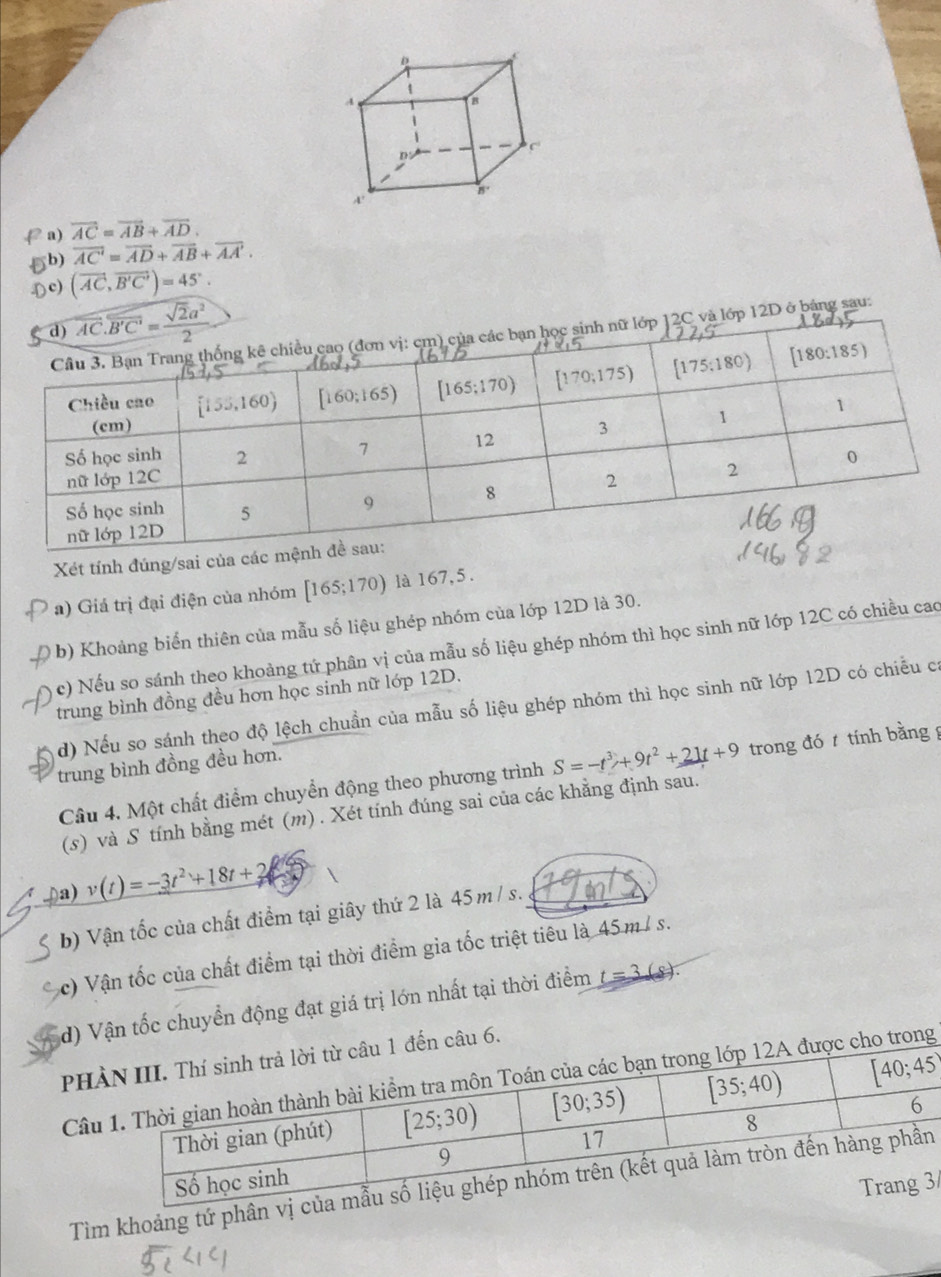 overline AC=overline AB+overline AD.
b) overline AC'=overline AD+overline AB+overline AA'.
c) (vector AC,vector B'C')=45°.
vector AC.vector B'C'= sqrt(2)a^2/2 
nh nữ lớp 12C và lớp 12D ở bảng sau:
Xét tính đúng/sai của các 
a) Giá trị đại điện của nhóm [165;170) ) là 167,5.
( b) Khoảng biển thiên của mẫu số liệu ghép nhóm của lớp 12D là 30.
c) Nếu so sánh theo khoảng tứ phân vị của mẫu số liệu ghép nhóm thì học sinh nữ lớp 12C có chiều cao
trung bình đồng đều hơn học sinh nữ lớp 12D.
d) Nếu so sánh theo độ lệch chuẩn của mẫu số liệu ghép nhóm thì học sinh nữ lớp 12D có chiều có
trung bình đồng đều hơn.
Câu 4. Một chất điểm chuyển động theo phương trình S=-t^3+9t^2+21t+9 trong đó  tính bằngg
(s) và S tính bằng mét (m) . Xét tính đúng sai của các khẳng định sau.
Da) v(t)=-3t^2+18t+2
b) Vận tốc của chất điểm tại giây thứ 2 là 45m / s.
c) Vận tốc của chất điểm tại thời điểm gia tốc triệt tiêu là 45m / s.
d) Vận tốc chuyển động đạt giá trị lớn nhất tại thời điểm t=3(s
PH1 đến câu 6.
Câuc cho trong
Tìm khoảng tứ ph
3/