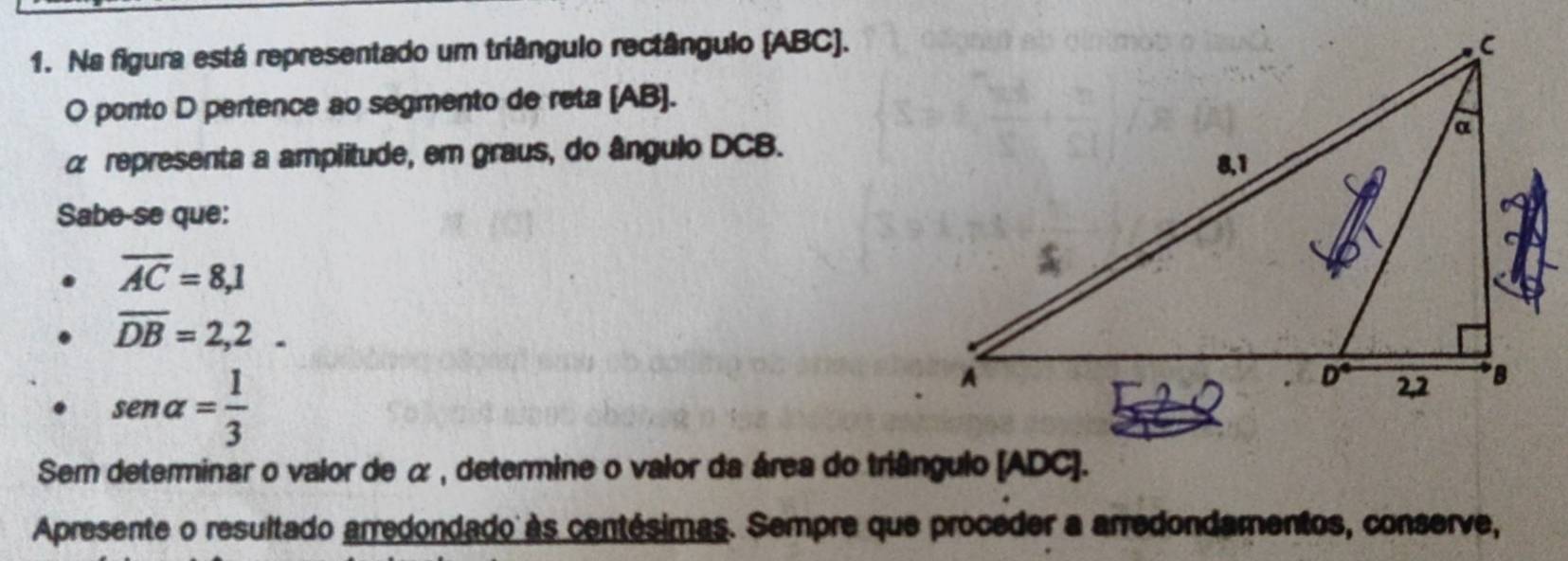 Na figura está representado um triângulo rectângulo (ABC). 
O ponto D pertence ao segmento de reta (AB).
α representa a amplitude, em graus, do ângulo DCB. 
Sabe-se que:
overline AC=8,1
overline DB=2,2.
sen alpha = 1/3 
Sem determinar o valor de α , determine o valor da área do triângulo (ADC). 
Apresente o resultado arredondado às centésimas. Sempre que proceder a arredondamentos, conserve,