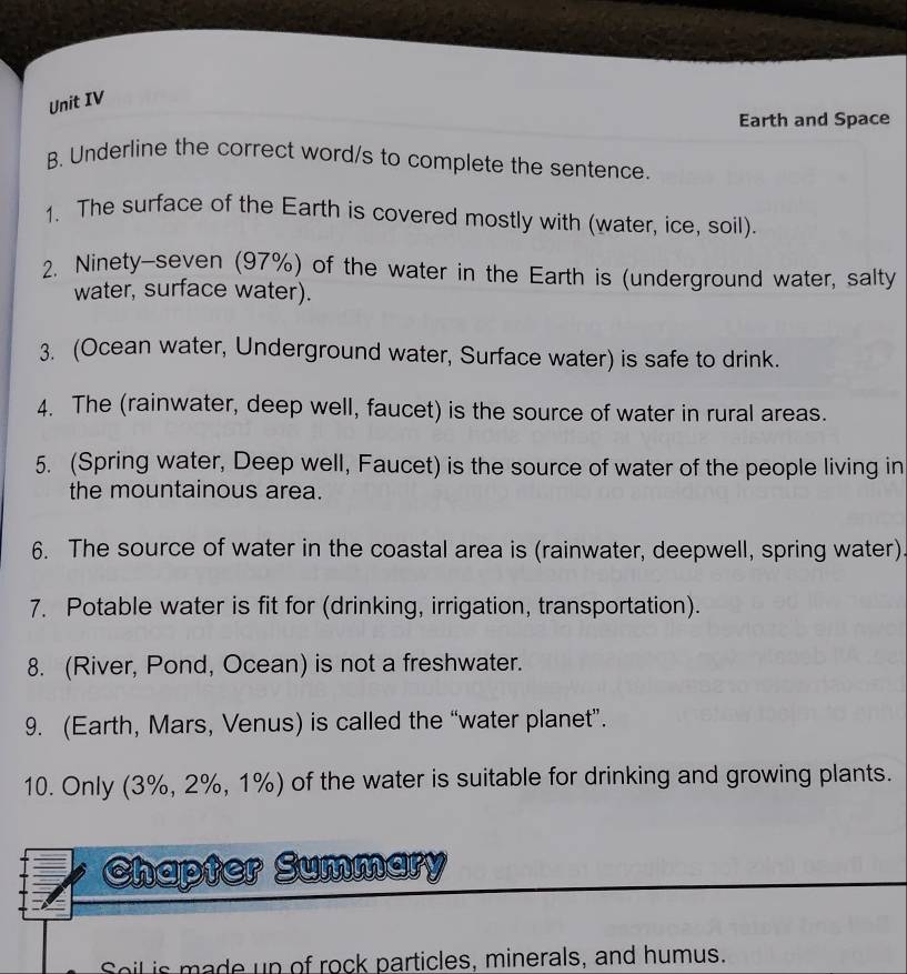 Unit IV 
Earth and Space 
B. Underline the correct word/s to complete the sentence. 
1. The surface of the Earth is covered mostly with (water, ice, soil). 
2. Ninety-seven (97%) of the water in the Earth is (underground water, salty 
water, surface water). 
3. (Ocean water, Underground water, Surface water) is safe to drink. 
4. The (rainwater, deep well, faucet) is the source of water in rural areas. 
5. (Spring water, Deep well, Faucet) is the source of water of the people living in 
the mountainous area. 
6. The source of water in the coastal area is (rainwater, deepwell, spring water). 
7. Potable water is fit for (drinking, irrigation, transportation). 
8. (River, Pond, Ocean) is not a freshwater. 
9. (Earth, Mars, Venus) is called the “water planet”. 
10. Only (3%, 2%, 1%) of the water is suitable for drinking and growing plants. 
Chapter Summary 
Soil is made up of rock particles, minerals, and humus.