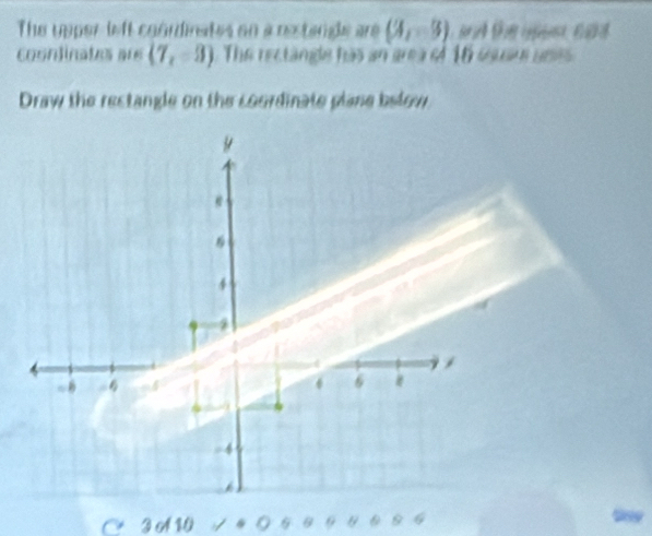 The upper left conrdinates on a nestande are (3,-3)
coontinates are (7,-3) The rectangle has an area of 16 csuar uees 
Draw the restangle on the coordinate plane below 
C 3 A 10 9 8 9 6