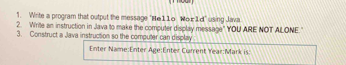 Write a program that output the message "Hello World" using Java. 
2. Write an instruction in Java to make the computer display message" YOU ARE NOT ALONE." 
3. Construct a Java instruction so the computer can display : 
Enter Name:Enter Age:Enter Current Year:Mark is: