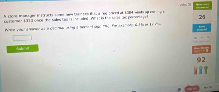 Video D Questions 
answered 
A store manager instructs some new trainees that a rug priced at $304 winds up costing a 
customer $323 once the sales tax is included. What is the sales tax percentage? 
26 
Write your answer as a decimal using a percent sign (%). For example, 0.5% or 12.7%. Time 
elapsed
27
Submit 
SmartScore 
o of 100.
92
Now 30