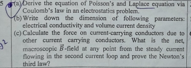 5 (a) Derive the equation of Poisson's and Laplace equation via 
Coulomb's law in an electrostatics problem. 
(b) Write down the dimension of following parameters: 
electrical conductivity and volume current density 
(c) Calculate the force on current-carrying conductors due to 
other current carrying conductors. What is the net, 
macroscopic vector B -field at any point from the steady current 
flowing in the second current loop and prove the Newton's 
third law?