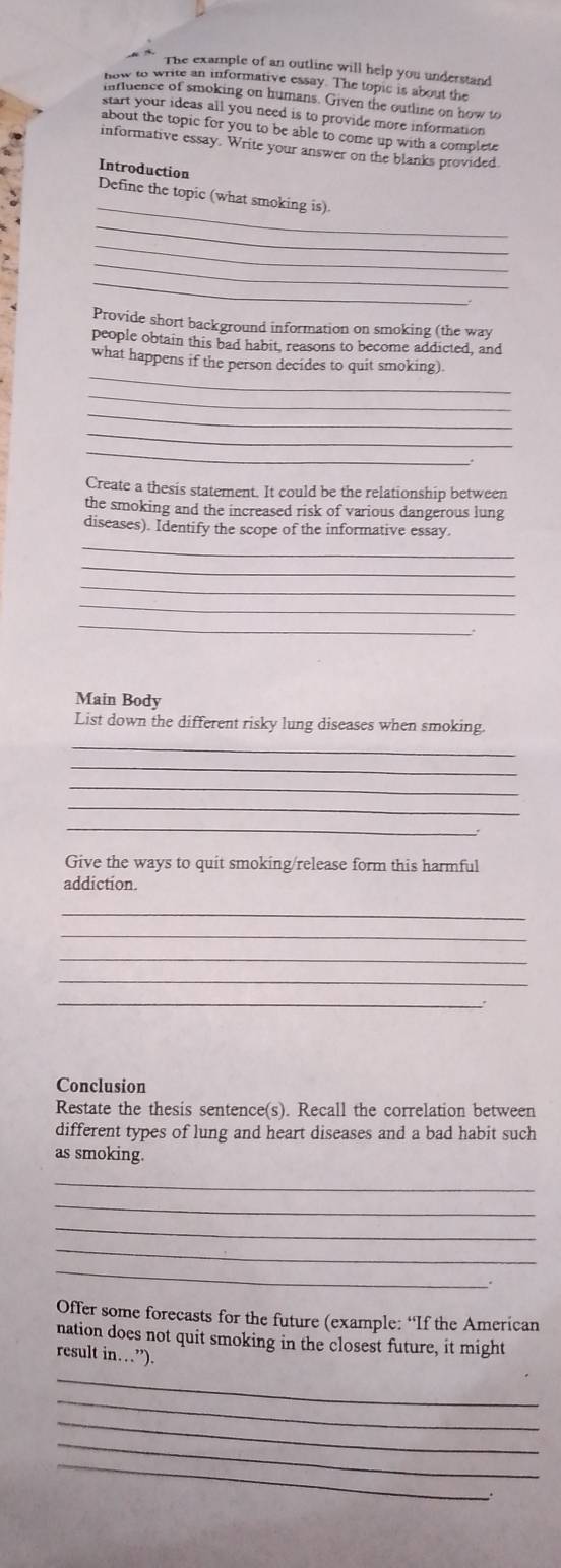 The example of an outline will help you understand 
how to write an informative essay. The topic is about the 
influence of smoking on humans. Given the outline on how to 
start your ideas all you need is to provide more information 
about the topic for you to be able to come up with a complete 
informative essay. Write your answer on the blanks provided. 
Introduction 
_ 
Define the topic (what smoking is) 
_ 
_ 
_ 
_ 
Provide short background information on smoking (the way 
people obtain this bad habit, reasons to become addicted, and 
_ 
what happens if the person decides to quit smoking) 
_ 
_ 
_ 
_ 
Create a thesis statement. It could be the relationship between 
the smoking and the increased risk of various dangerous lung 
_ 
diseases). Identify the scope of the informative essay. 
_ 
_ 
_ 
_ 
Main Body 
List down the different risky lung diseases when smoking. 
_ 
_ 
_ 
_ 
_ 
Give the ways to quit smoking/release form this harmful 
addiction. 
_ 
_ 
_ 
_ 
_ 
Conclusion 
Restate the thesis sentence(s). Recall the correlation between 
different types of lung and heart diseases and a bad habit such 
as smoking. 
_ 
_ 
_ 
_ 
_ 
Offer some forecasts for the future (example: “If the American 
nation does not quit smoking in the closest future, it might 
result i (1...''). 
_ 
_ 
_ 
_ 
_