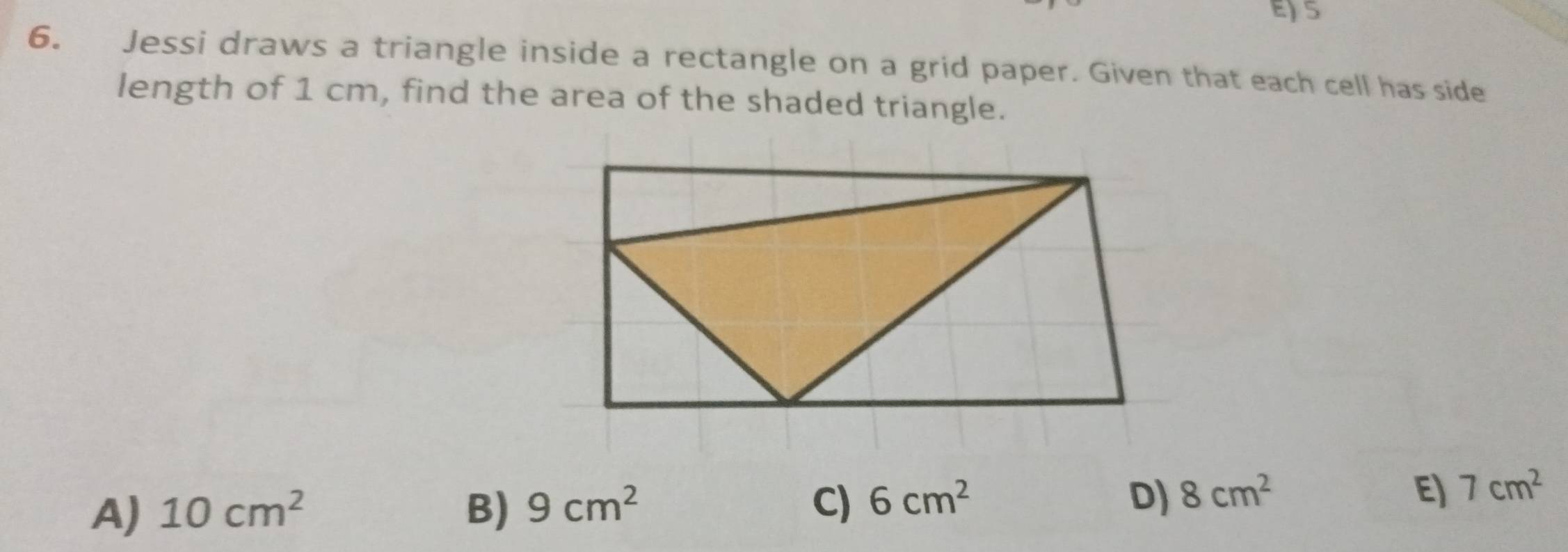 5
6. Jessi draws a triangle inside a rectangle on a grid paper. Given that each cell has side
length of 1 cm, find the area of the shaded triangle.
A) 10cm^2 B) 9cm^2 C) 6cm^2 D) 8cm^2 E) 7cm^2