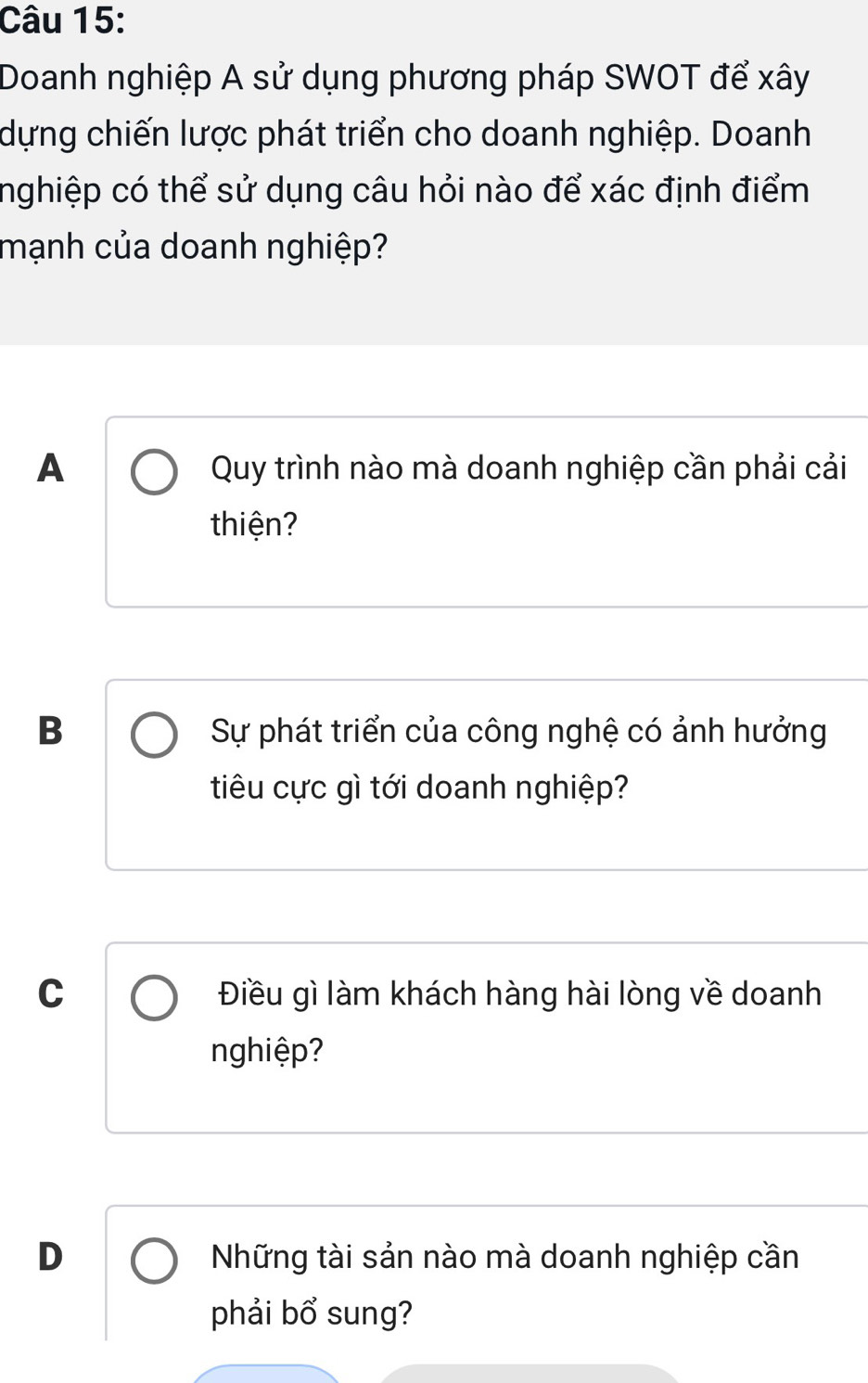 Doanh nghiệp A sử dụng phương pháp SWOT để xây
dựng chiến lược phát triển cho doanh nghiệp. Doanh
nghiệp có thể sử dụng câu hỏi nào để xác định điểm
mạnh của doanh nghiệp?
A Quy trình nào mà doanh nghiệp cần phải cải
thiện?
B Sự phát triển của công nghệ có ảnh hưởng
tiêu cực gì tới doanh nghiệp?
C Điều gì làm khách hàng hài lòng về doanh
nghiệp?
D Những tài sản nào mà doanh nghiệp cần
phải bổ sung?