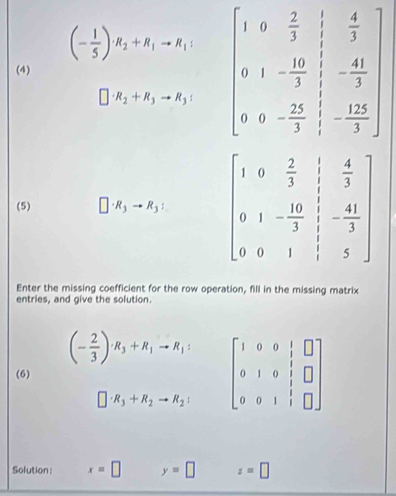 (- 1/5 )· R_2+R_1to R_1: beginbmatrix 1&5& 2/3 & 1/3 & 4/3  0&1&- 10/3 &- 40/3  0&0&- 25/3 & (-12)/3 endbmatrix
(4)
□ · R_2+R_3to R_3:
(5) □ · R_3to R_3:
Enter the missing coefficient for the row operation, fill in the missing matrix
entries, and give the solution.
(- 2/3 )· R_3+R_1to R_1:
(6) beginbmatrix 1&0&0&|&□  0&1&0&|&□  0&0&1&|&□ endbmatrix
□ · R_3+R_2to R_2:
Solution: x=□ y=□ z=□