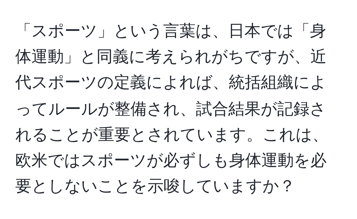 「スポーツ」という言葉は、日本では「身体運動」と同義に考えられがちですが、近代スポーツの定義によれば、統括組織によってルールが整備され、試合結果が記録されることが重要とされています。これは、欧米ではスポーツが必ずしも身体運動を必要としないことを示唆していますか？