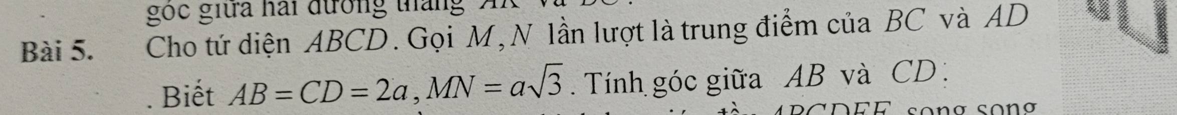 gọc giữa hai đưởng táng A 
Bài 5. Cho tứ diện ABCD. Gọi M, N lần lượt là trung điểm của BC và AD. Biết AB=CD=2a, MN=asqrt(3). Tính góc giữa AB và CD : 
so n g song