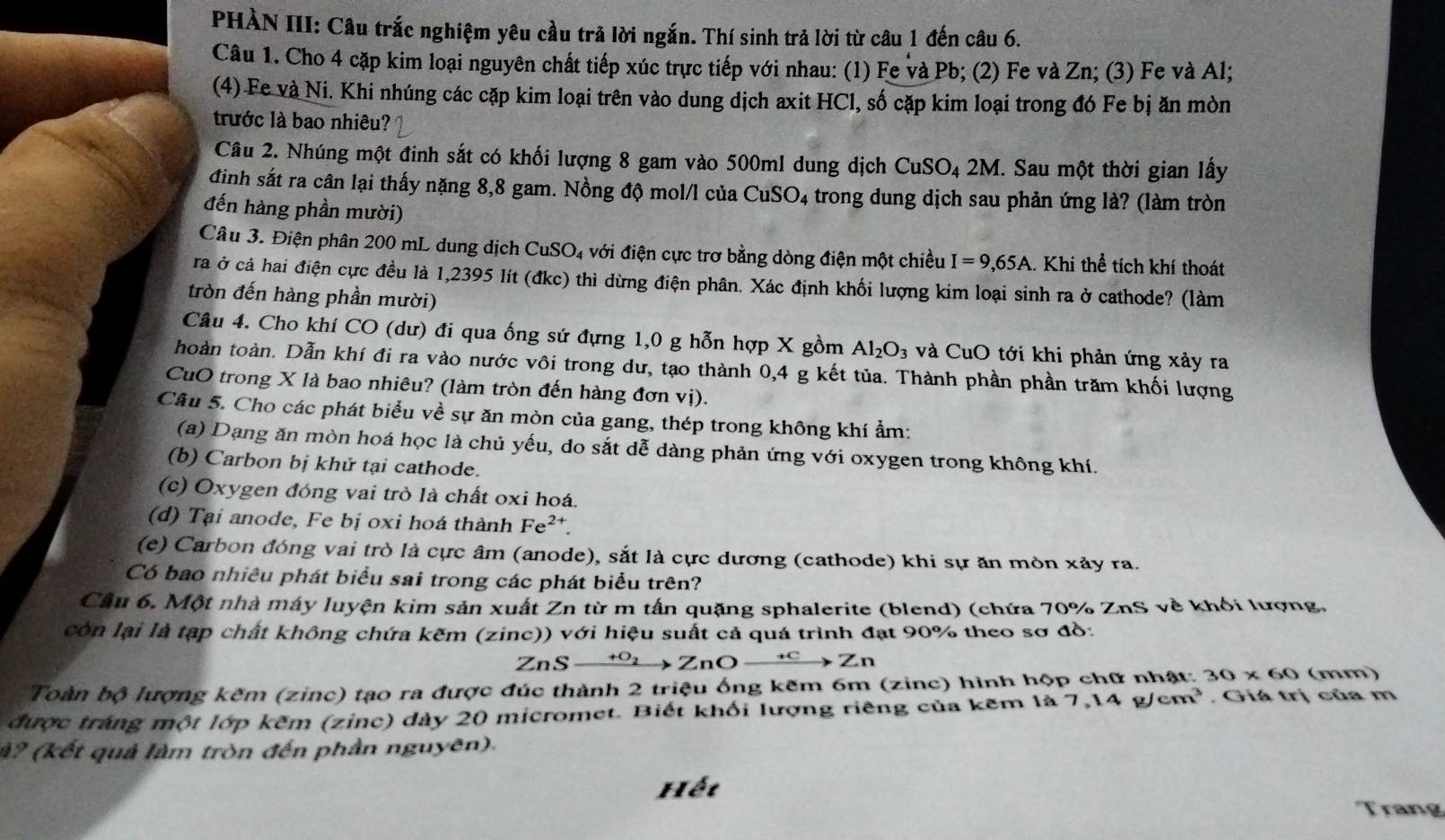 PHÀN III: Câu trắc nghiệm yêu cầu trả lời ngắn. Thí sinh trả lời từ câu 1 đến câu 6.
Câu 1. Cho 4 cặp kim loại nguyên chất tiếp xúc trực tiếp với nhau: (1) Fe và Pb; (2) Fe và Zn; (3) Fe và Al;
(4) Fe và Ni. Khi nhúng các cặp kim loại trên vào dung dịch axit HCl, số cặp kim loại trong đó Fe bị ăn mòn
trước là bao nhiêu?
Câu 2. Nhúng một đinh sắt có khối lượng 8 gam vào 500ml dung dịch CuSO₄ 2M. Sau một thời gian lấy
đinh sắt ra cân lại thấy nặng 8,8 gam. Nồng độ mol/l của CuSO4 trong dung dịch sau phản ứng là? (làm tròn
đến hàng phần mười)
Câu 3. Điện phân 200 mL dung dịch CuSO_4 với điện cực trơ bằng dòng điện một chiều I=9,65A. Khi thể tích khí thoát
rả ở cả hai điện cực đều là 1,2395 lít (đkc) thì dừng điện phân. Xác định khối lượng kim loại sinh ra ở cathode? (làm
tròn đến hàng phần mười)
Câu 4. Cho khí CO (dư) đi qua ống sứ đựng 1,0 g hỗn hợp X gồm Al_2O_3 và CuO tới khi phản ứng xảy ra
hoàn toàn. Dẫn khí đi ra vào nước vôi trong dư, tạo thành 0,4 g kết tủa. Thành phần phần trăm khối lượng
CuO trong X là bao nhiêu? (làm tròn đến hàng đơn vị).
Câu 5. Cho các phát biểu về sự ăn mòn của gang, thép trong không khí ẩm:
(a) Dạng ăn mòn hoá học là chủ yếu, do sắt dễ dàng phản ứng với oxygen trong không khí.
(b) Carbon bị khử tại cathode.
(c) Oxygen đóng vai trò là chất oxi hoá.
(d) Tại anode, Fe bị oxi hoá thành Fe^2
(e) Carbon đóng vai trò là cực âm (anode), sắt là cực dương (cathode) khi sự ăn mòn xảy ra.
Có bao nhiêu phát biểu sai trong các phát biểu trên?
Cầu 6. Một nhà máy luyện kim sản xuất Zn từ m tấn quặng sphalerite (blend) (chứa 70% ZnS về khối lượng,
còn lại là tạp chất không chứa kẽm (zinc)) với hiệu suất cả quá trình đạt 90% theo sơ đồ:
ZnS xrightarrow +O_2ZnOxrightarrow +CZn
Toàn bộ lượng kẽm (zinc) tạo ra được đúc thành 2 triệu ống kẽm 6m (zinc) hình hộp chữ nhật: 30* 60 (mm)
được tráng một lớp kẽm (zinc) dày 20 micromet. Biết khối lượng riêng của kẽm là 7.14g/cm^3 Giá trị của m
ả? (kết quả làm tròn đến phần nguyên).
Hết
Trang