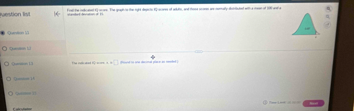 Find the indicated IQ score. The graph to the right depicts IQ scores of adults, and those scores are normally distributed with a mean of 100 and a 
uestion list standard deviation of 15. 
Question 11 
Question 12 
Questian 13 The indicated IQ score, x, is □ (Round to one decimal place as needed.) 
Querstion 14 
Quasson 15 
Time Limit: (ξ (0 ()) Next 
Calculator