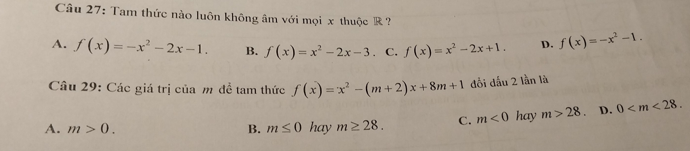 Tam thức nào luôn không âm với mọi x thuộc R ?
A. f(x)=-x^2-2x-1. B. f(x)=x^2-2x-3. C. f(x)=x^2-2x+1.
D. f(x)=-x^2-1. 
Câu 29: Các giá trị của m để tam thức f(x)=x^2-(m+2)x+8m+1 đồi dấu 2 lần là
A. m>0. B. m≤ 0 hay m≥ 28.
C. m<0</tex> hay m>28 D. 0 .