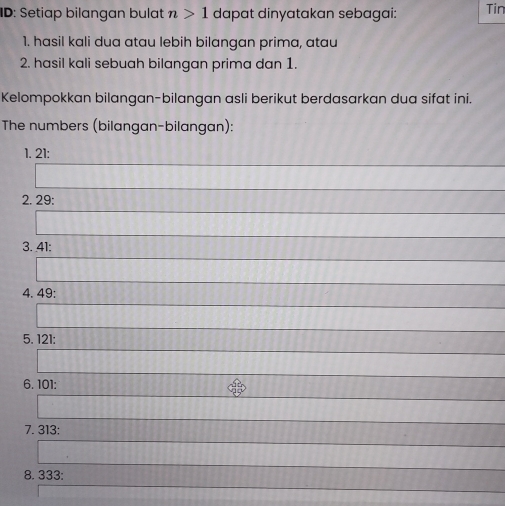 ID: Setiap bilangan bulat n>1 dapat dinyatakan sebagai: Tin 
1. hasil kali dua atau lebih bilangan prima, atau 
2. hasil kali sebuah bilangan prima dan 1. 
Kelompokkan bilangan-bilangan asli berikut berdasarkan dua sifat ini. 
The numbers (bilangan-bilangan): 
1. 21 : 
2. 29 : 
3. 41 : 
4. 49 : 
5. 121 : 
6. 101 : 
7. 313 : 
8. 333 :