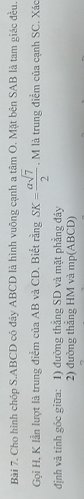 Cho hình chóp S. ABCD có đáy ABCD là hình vuông cạnh a tâm O. Mặt bên SAB là tam giác đều. 
Gọi H, K lần lượt là trung điểm của AB và CD. Biết rằng SK= asqrt(7)/2 . M là trung điểm của cạnh SC. Xác 
định và tính góc giữa: 1) đường thắng SD và mặt phẳng đáy 
2) đường thắng HM và mp(ABCD)