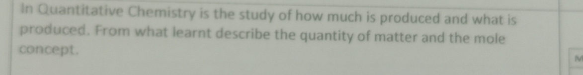 In Quantitative Chemistry is the study of how much is produced and what is 
produced. From what learnt describe the quantity of matter and the mole 
concept.
M