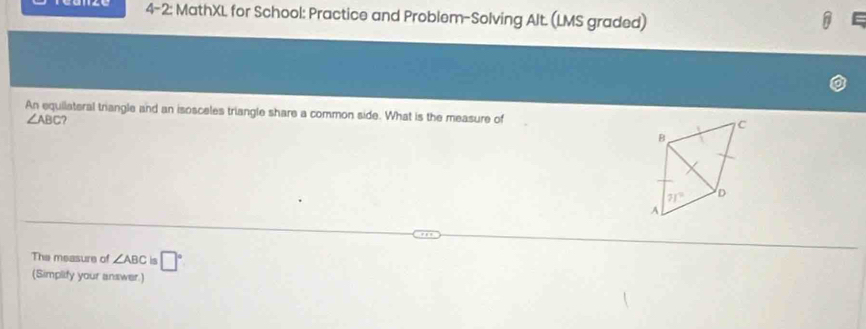 4-2: MathXL for School: Practice and Problem-Solving Alt. (LMS graded)
An equilateral triangle and an isosceles triangle share a common side. What is the measure of C
∠ ABC
B
71° D
A
The measure of ∠ ABCis□°
(Simplify your answer.)