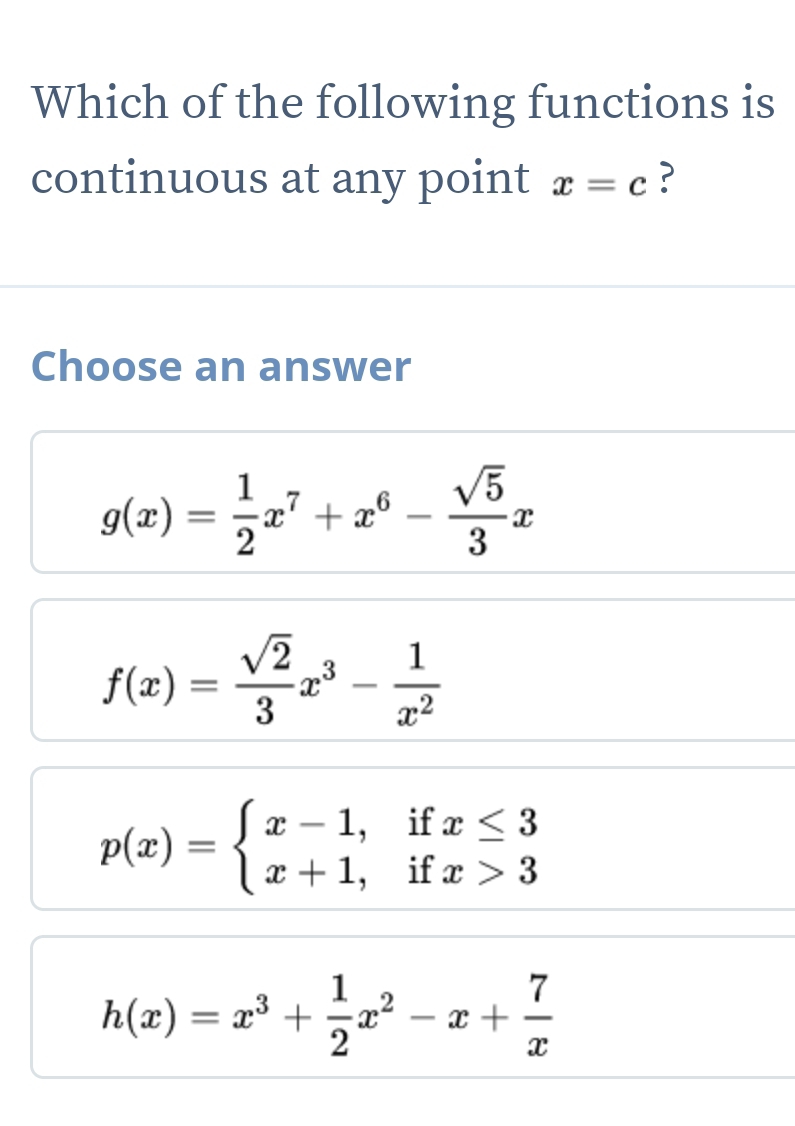 Which of the following functions is
continuous at any point x=c ?
Choose an answer
g(x)= 1/2 x^7+x^6- sqrt(5)/3 x
f(x)= sqrt(2)/3 x^3- 1/x^2 
p(x)=beginarrayl x-1,ifx≤ 3 x+1,ifx>3endarray.
h(x)=x^3+ 1/2 x^2-x+ 7/x 