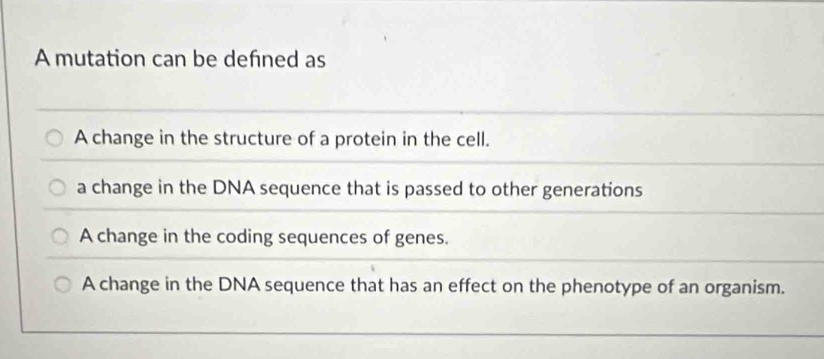 A mutation can be defned as
A change in the structure of a protein in the cell.
a change in the DNA sequence that is passed to other generations
A change in the coding sequences of genes.
A change in the DNA sequence that has an effect on the phenotype of an organism.