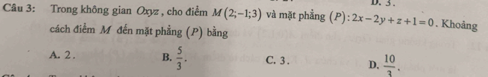 3 .
Câu 3: Trong không gian Oxyz , cho điểm M(2;-1;3) và mặt phẳng (P): ):2x-2y+z+1=0. Khoảng
cách điểm Mỹ đến mặt phẳng (P) bằng
B.  5/3 .
A. 2. C. 3.
D.  10/3 .