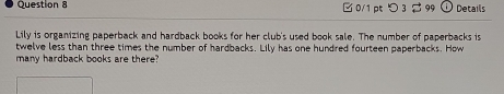 □ 0/1 p つ 3 % 99 Details 
Lily is organizing paperback and hardback books for her club's used book sale. The number of paperbacks is 
twelve less than three times the number of hardbacks. Lily has one hundred fourteen paperbacks. How 
many hardback books are there?