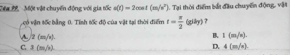 Một vật chuyến động với gia tốc a(t)=2cos t(m/s^2). Tại thời điểm bắt đầu chuyển động, vật
có vận tốc bằng 0. Tính tốc độ của vật tại thời điểm t= π /2 (gihat ay) ?
A. 2 (m/s). B. 1 (m/s).
C. 3 (m/s). D. 4 (m/s).