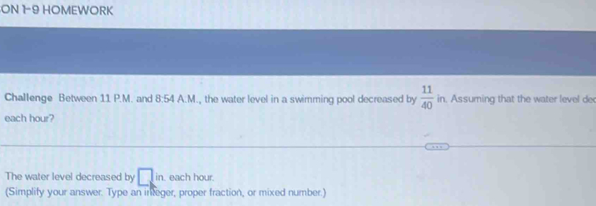 ON 1-9 HOMEWORK 
Challenge Between 11 P.M. and 8:54 A.M., the water level in a swimming pool decreased by  11/40  in. Assuming that the water level de 
each hour? 
The water level decreased by □ in. each hour. 
(Simplify your answer. Type an integer, proper fraction, or mixed number.)