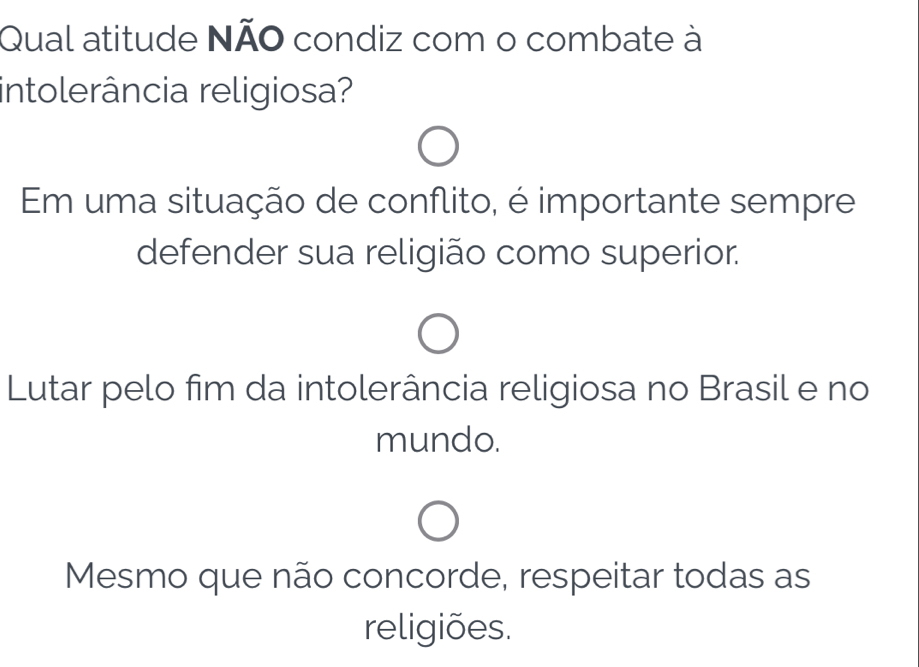 Qual atitude NÃO condiz com o combate à
intolerância religiosa?
Em uma situação de conflito, é importante sempre
defender sua religião como superior.
Lutar pelo fim da intolerância religiosa no Brasil e no
mundo.
Mesmo que não concorde, respeitar todas as
religiões.