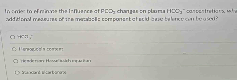 In order to eliminate the influence of PCO_2 changes on plasma HCO_3 concentrations, wha
additional measures of the metabolic component of acid-base balance can be used?
HCO_3^-
Hemoglobin content
Henderson-Hasselbalch equation
Standard bicarbonate