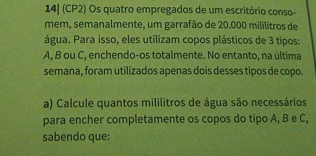 14| (CP2) Os quatro empregados de um escritório conso- 
mem, semanalmente, um garrafão de 20.000 mililitros de 
água. Para isso, eles utilizam copos plásticos de 3 tipos:
A, B ou C, enchendo-os totalmente. No entanto, na última 
semana, foram utilizados apenas dois desses tipos de copo. 
a) Calcule quantos mililitros de água são necessários 
para encher completamente os copos do tipo A, B e C, 
sabendo que: