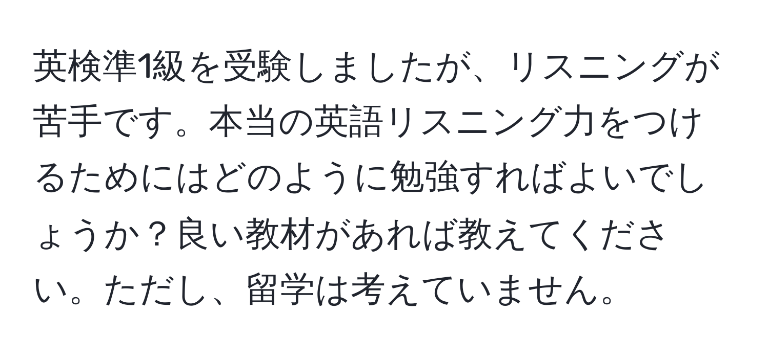 英検準1級を受験しましたが、リスニングが苦手です。本当の英語リスニング力をつけるためにはどのように勉強すればよいでしょうか？良い教材があれば教えてください。ただし、留学は考えていません。