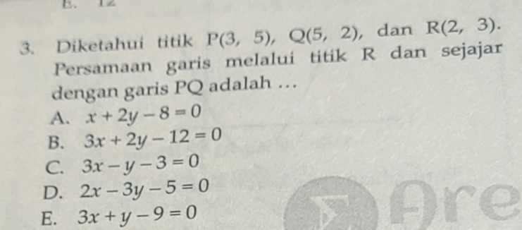 Diketahui titik P(3,5), Q(5,2) , dan R(2,3). 
Persamaan garis melalui titik R dan sejajar
dengan garis PQ adalah …
A. x+2y-8=0
B. 3x+2y-12=0
C. 3x-y-3=0
D. 2x-3y-5=0
E. 3x+y-9=0