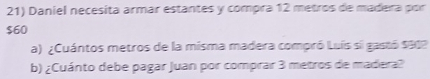 Daniel necesita armar estantes y compra 12 metros de madera por
$60
a) ¿Cuántos metros de la misma madera compró Luís si gastó $912
b) ¿Cuánto debe pagar Juan por comprar 3 metros de madera?