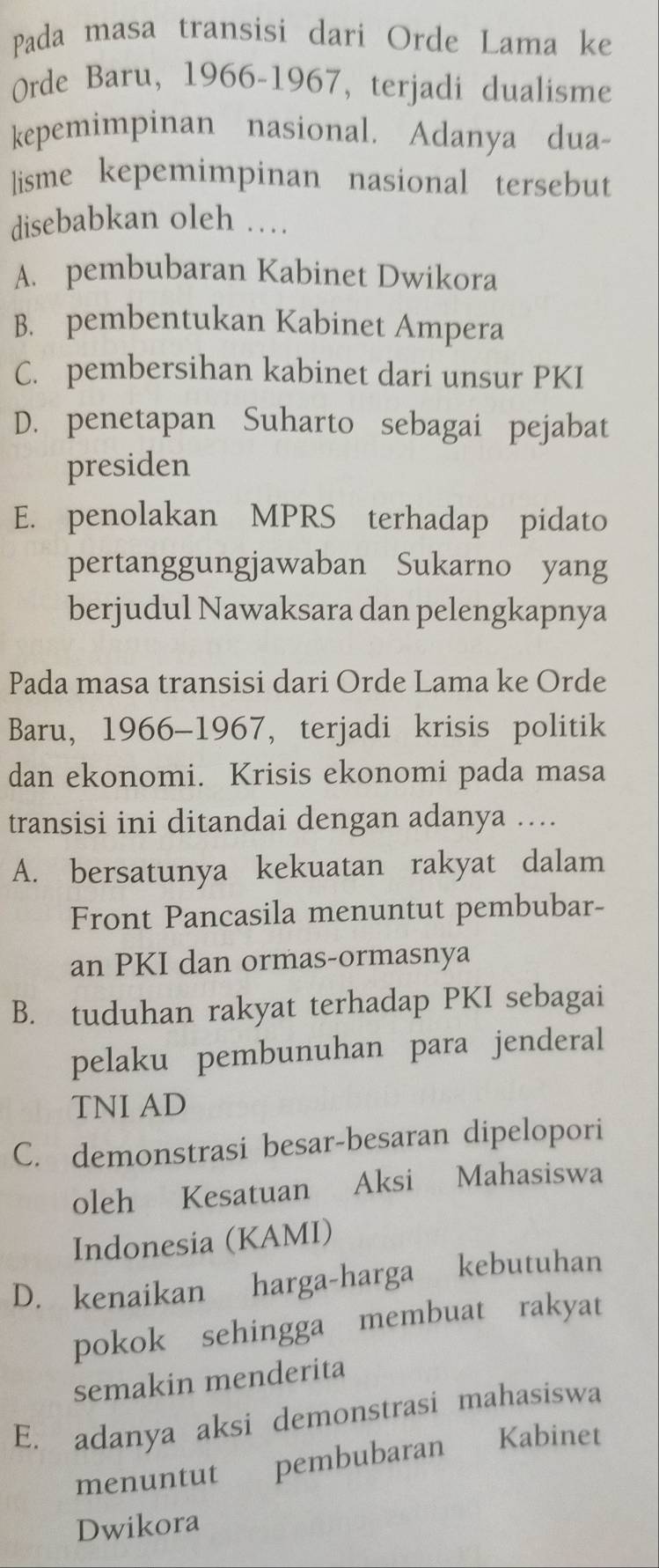 Pada masa transisi dari Orde Lama ke
Orde Baru, 1966-1967, terjadi dualisme
kepemimpinan nasional. Adanya dua-
lisme kepemimpinan nasional tersebut
disebabkan oleh …
A. pembubaran Kabinet Dwikora
B. pembentukan Kabinet Ampera
C. pembersihan kabinet dari unsur PKI
D. penetapan Suharto sebagai pejabat
presiden
E. penolakan MPRS terhadap pidato
pertanggungjawaban Sukarno yang
berjudul Nawaksara dan pelengkapnya
Pada masa transisi dari Orde Lama ke Orde
Baru, 1966-1967, terjadi krisis politik
dan ekonomi. Krisis ekonomi pada masa
transisi ini ditandai dengan adanya ….
A. bersatunya kekuatan rakyat dalam
Front Pancasila menuntut pembubar-
an PKI dan ormas-ormasnya
B. tuduhan rakyat terhadap PKI sebagai
pelaku pembunuhan para jenderal
TNI AD
C. demonstrasi besar-besaran dipelopori
oleh Kesatuan Aksi Mahasiswa
Indonesia (KAMI)
D. kenaikan harga-harga kebutuhan
pokok sehingga membuat rakyat
semakin menderita
E. adanya aksi demonstrasi mahasiswa
menuntut pembubaran Kabinet
Dwikora