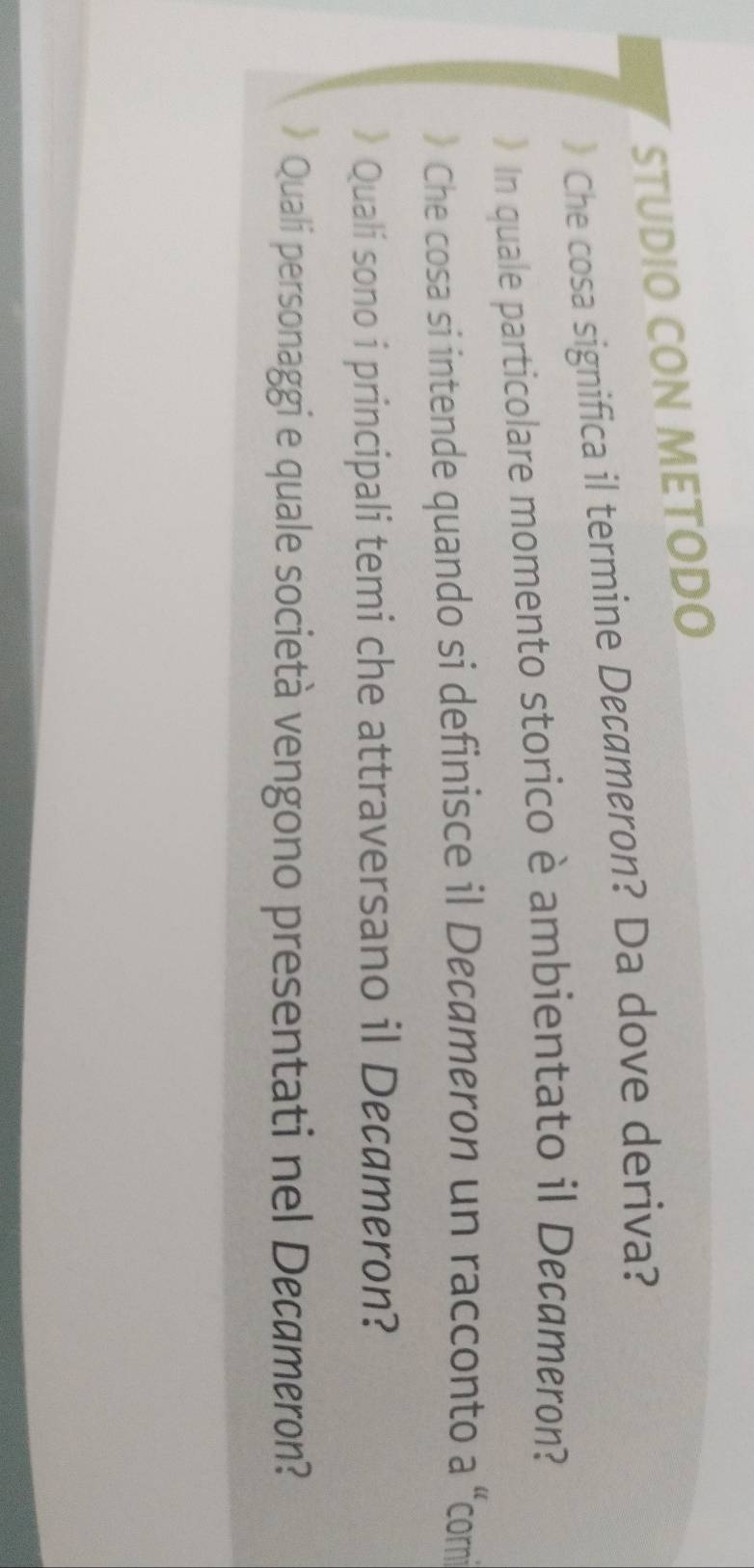 STUDIO CON METODO 
》 Che cosa significa il termine Decømeron? Da dove deriva? 
》In quale particolare momento storico è ambientato il Decameron? 
》 Che cosa si intende quando si definisce il Decameron un racconto a “comi 
》 Quali sono i principali temi che attraversano il Decameron? 
》 Quali personaggi e quale società vengono presentati nel Decameron?