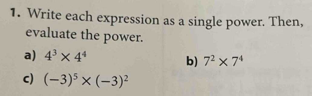 Write each expression as a single power. Then, 
evaluate the power. 
a) 4^3* 4^4
b) 7^2* 7^4
c) (-3)^5* (-3)^2