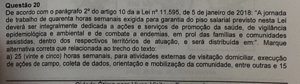 De acordo com o parágrafo 2° do artigo 10 da a Lei n° 11.595, de 5 de janeiro de 2018: "A jornada
de trabalho de quarenta horas semanais exigida para garantia do piso salarial previsto nesta Lei
deverá ser integralmente dedicada a ações e serviços de promoção da saúde, de vigilância
epidemiológica e ambiental e de combate a endemias, em prol das famílias e comunidades
assistidas, dentro dos respectivos territórios de atuação, e será distribuída em:". Marque
alternativa correta que relacionada ao trecho do texto:
a) 25 (vinte e cinco) horas semanais, para atividades externas de visitação domiciliar, execução
de ações de campo, coleta de dados, orientação e mobilização da comunidade, entre outras e 15