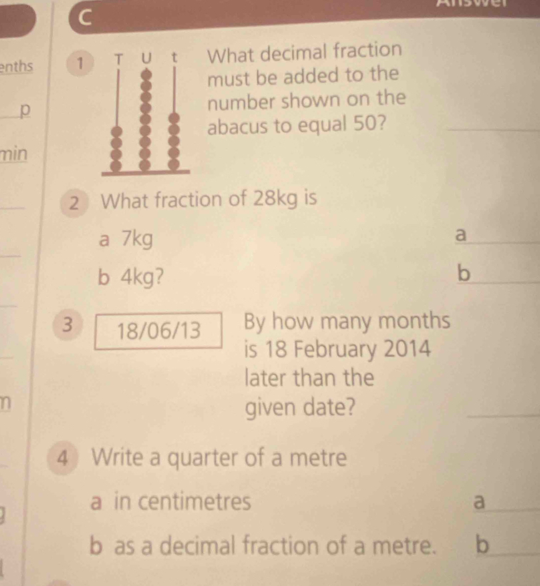 enths 1 T ut What decimal fraction
must be added to the
p number shown on the
abacus to equal 50?_
min
_
2 What fraction of 28kg is
_
_
a 7kg a
b 4kg? b
_
3 18/06/13 By how many months
is 18 February 2014
later than the
n
given date?
_
4 Write a quarter of a metre
a in centimetres a_
b as a decimal fraction of a metre. b_