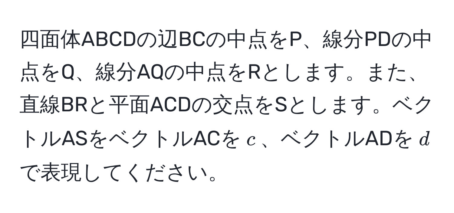 四面体ABCDの辺BCの中点をP、線分PDの中点をQ、線分AQの中点をRとします。また、直線BRと平面ACDの交点をSとします。ベクトルASをベクトルACを$c$、ベクトルADを$d$で表現してください。