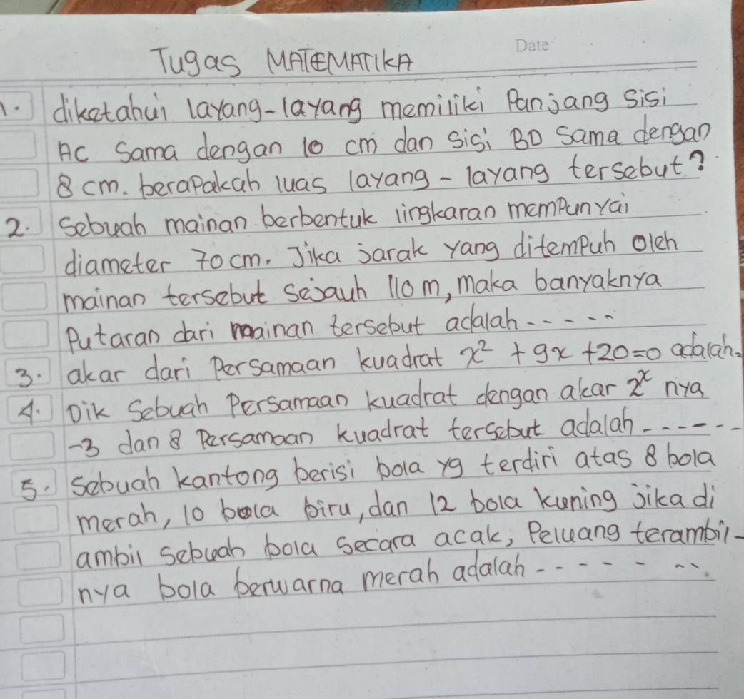 Tugas MHTEMATIKA 
.diketahui layang-layang memiliki Panjang sisi 
Ac Sama dengan 10 cm dan sisi Bo Sama dengan
cm. berapakah luas layang-layang tersebut? 
2. Sebuah mainan berbentuk lingkaran memPunyai 
diameter 7ocm. Jika jarak yang ditempuh oleh 
mainan tersebut sejauh 1lo m, maka banyaknya 
Putaran dari mainan tersebut adalah. . . . . 
3. akar dari Persamaan kuadrat x^2+9x+20=0 adaich. 
A. Dik Sebugh Persamaan kuadrat dengan alar 2^x nya
-3 dan 8 Persamoan kuadrat terscbut adalah
5. sebuah kantong berisi bola yg terdiri atas 8 bola 
merah, lo bala biru, dan 12 bola kuning jika di 
ambil sebuah bola secara acak, Peluang terambil. 
nya bola berwarna merah adalah