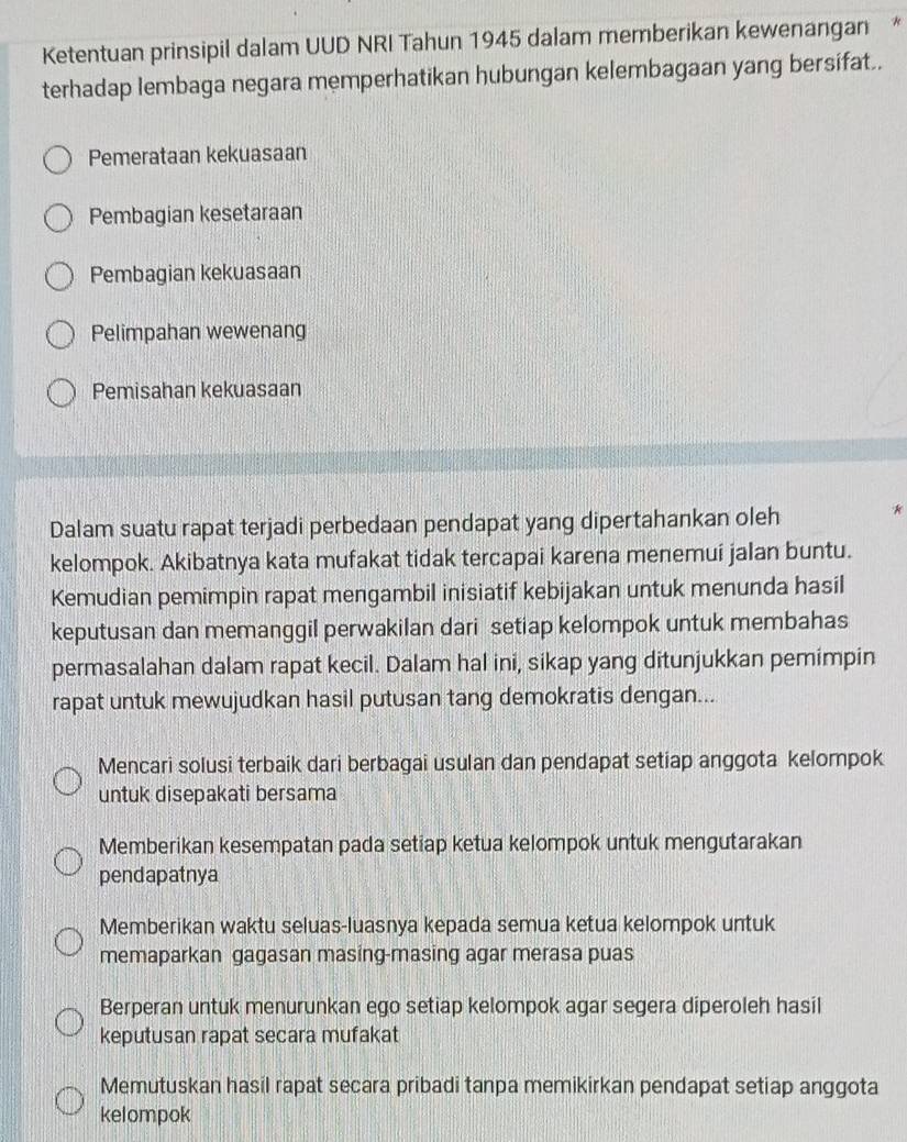 Ketentuan prinsipil dalam UUD NRI Tahun 1945 dalam memberikan kewenangan *
terhadap lembaga negara memperhatikan hubungan kelembagaan yang bersifat..
Pemerataan kekuasaan
Pembagian kesetaraan
Pembagian kekuasaan
Pelimpahan wewenang
Pemisahan kekuasaan
Dalam suatu rapat terjadi perbedaan pendapat yang dipertahankan oleh *
kelompok. Akibatnya kata mufakat tidak tercapai karena menemui jalan buntu.
Kemudian pemimpin rapat mengambil inisiatif kebijakan untuk menunda hasil
keputusan dan memanggil perwakilan dari setiap kelompok untuk membahas
permasalahan dalam rapat kecil. Dalam hal ini, sikap yang ditunjukkan pemimpin
rapat untuk mewujudkan hasil putusan tang demokratis dengan...
Mencari solusi terbaik dari berbagai usulan dan pendapat setiap anggota kelompok
untuk disepakati bersama
Memberikan kesempatan pada setiap ketua kelompok untuk mengutarakan
pendapatnya
Memberikan waktu seluas-luasnya kepada semua ketua kelompok untuk
memaparkan gagasan masing-masing agar merasa puas
Berperan untuk menurunkan ego setiap kelompok agar segera diperoleh hasil
keputusan rapat secara mufakat
Memutuskan hasil rapat secara pribadi tanpa memikirkan pendapat setiap anggota
kelompok