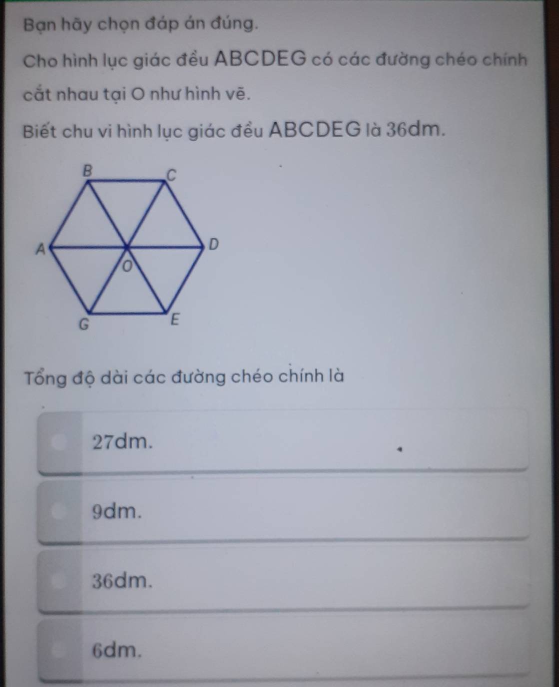 Bạn hãy chọn đáp án đúng.
Cho hình lục giác đều ABCDEG có các đường chéo chính
cắt nhau tại O như hình vẽ.
Biết chu vi hình lục giác đều ABCDEG là 36dm.
Tổng độ dài các đường chéo chính là
27dm.
9dm.
36dm.
6dm.