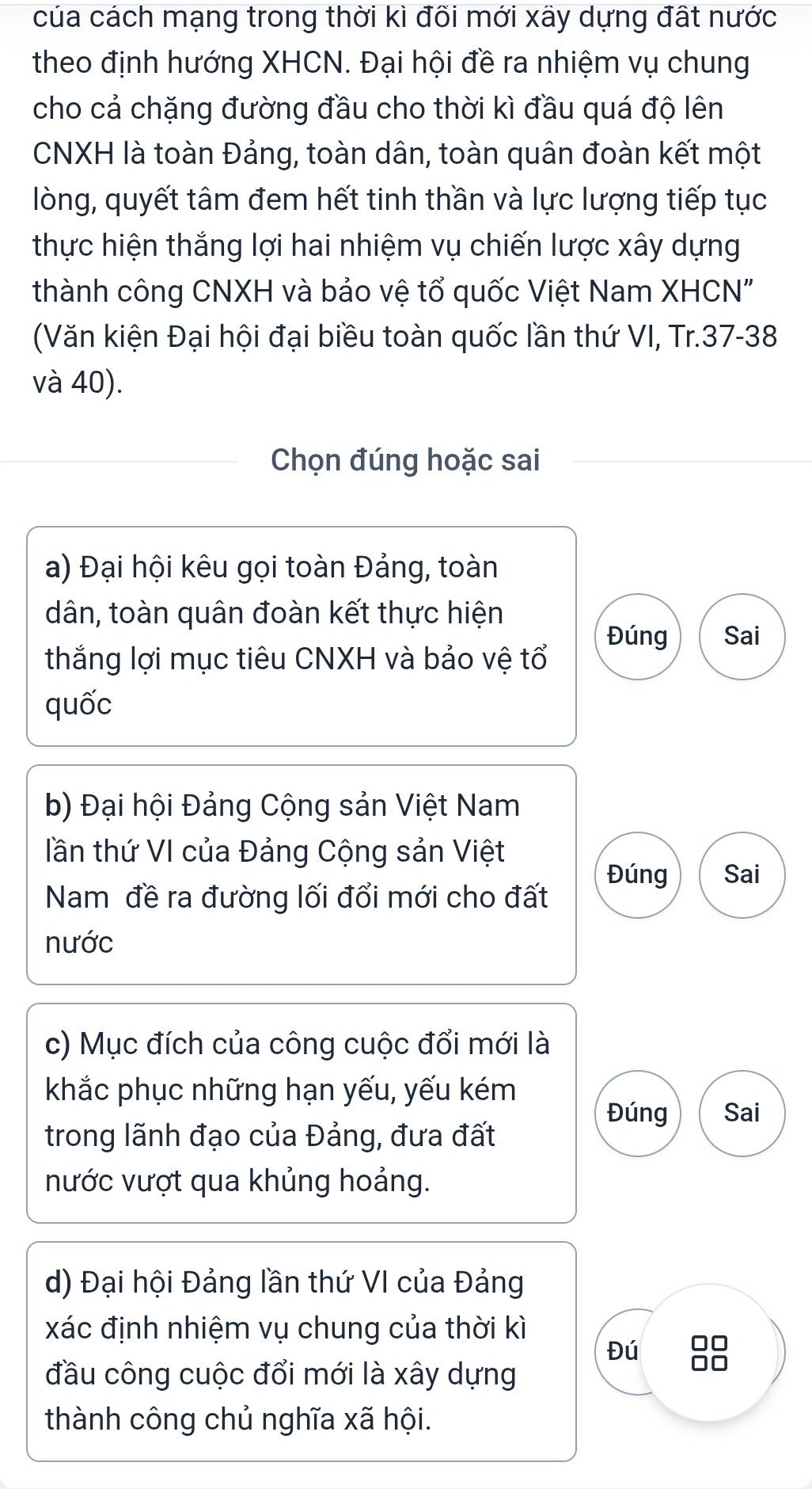 của cách mạng trong thời kì đõi mới xãy dựng đất nước
theo định hướng XHCN. Đại hội đề ra nhiệm vụ chung
cho cả chặng đường đầu cho thời kì đầu quá độ lên
CNXH là toàn Đảng, toàn dân, toàn quân đoàn kết một
lòng, quyết tâm đem hết tinh thần và lực lượng tiếp tục
thực hiện thắng lợi hai nhiệm vụ chiến lược xây dựng
thành công CNXH và bảo vệ tổ quốc Việt Nam XHCN"
(Văn kiện Đại hội đại biều toàn quốc lần thứ VI, Tr. 37 - 38
và 40).
Chọn đúng hoặc sai
a) Đại hội kêu gọi toàn Đảng, toàn
dân, toàn quân đoàn kết thực hiện
Đúng Sai
thắng lợi mục tiêu CNXH và bảo vệ tổ
quốc
b) Đại hội Đảng Cộng sản Việt Nam
lần thứ VI của Đảng Cộng sản Việt
Đúng Sai
Nam đề ra đường lối đổi mới cho đất
nước
c) Mục đích của công cuộc đổi mới là
khắc phục những hạn yếu, yếu kém
Đúng Sai
trong lãnh đạo của Đảng, đưa đất
nước vượt qua khủng hoảng.
d) Đại hội Đảng lần thứ VI của Đảng
xác định nhiệm vụ chung của thời kì
Đú 88
đầu công cuộc đổi mới là xây dựng
thành công chủ nghĩa xã hội.