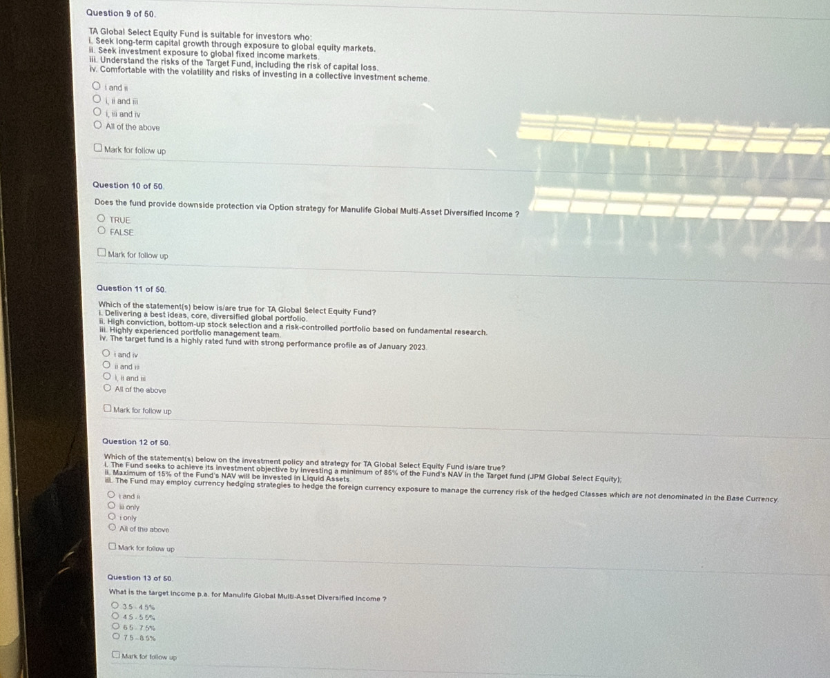 of 50.
TA Global Select Equity Fund is suitable for investors who:
i. Seek long-term capital growth through exposure to global equity markets.
ii. Seek investment exposure to global fixed income markets
iii. Understand the risks of the Target Fund, including the risk of capital loss.
iv. Comfortable with the volatility and risks of investing in a collective investment scheme.
i and ii
i. ii and iii
i, iii and iv
All of the above
Mark for follow up
Question 10 of 50
Does the fund provide downside protection via Option strategy for Manulife Global Multi-Asset Diversified Income ?
TRUE
FALSE
Mark for follow up
Question 11 of 50.
Which of the statement(s) below is/are true for TA Global Select Equity Fund?
i. Delivering a best ideas, core, diversified global portfolio
ii. High conviction, bottom-up stock selection and a risk-controlled portfolio based on fundamental research.
iii. Highly experienced portfolio management team.
iv. The target fund is a highly rated fund with strong performance profile as of January 2023
i and iv
ii and iii
I, ii and iii
All of the above
Mark for follow up
Question 12 of 50
Which of the statement(s) below on the investment policy and strategy for TA Global Select Equity Fund is/are true?
i. The Fund seeks to achieve its investment objective by investing a minimum of 85% of the Fund's NAV in the Target fund (JPM Global Select Equity);
ii. Maximum of 15% of the Fund's NAV will be invested in Liquid Assets
iil. The Fund may employ currency hedging strategies to hedge the foreign currency exposure to manage the currency risk of the hedged Classes which are not denominated in the Base Currency.
i and ii
i only
i only
All of the above
Mark for follow up
Question 13 of 50
What is the target income p.a. for Manulife Global Multi-Asset Diversified Income ?
3 5 4 5%
4 5 - 55%
6 5 7.5%
7.5 -8.5%
Mark for follow up