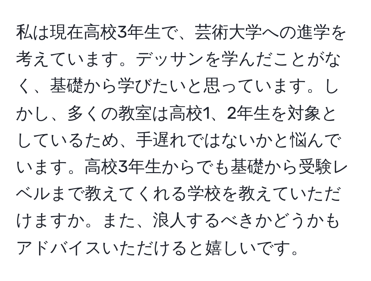 私は現在高校3年生で、芸術大学への進学を考えています。デッサンを学んだことがなく、基礎から学びたいと思っています。しかし、多くの教室は高校1、2年生を対象としているため、手遅れではないかと悩んでいます。高校3年生からでも基礎から受験レベルまで教えてくれる学校を教えていただけますか。また、浪人するべきかどうかもアドバイスいただけると嬉しいです。