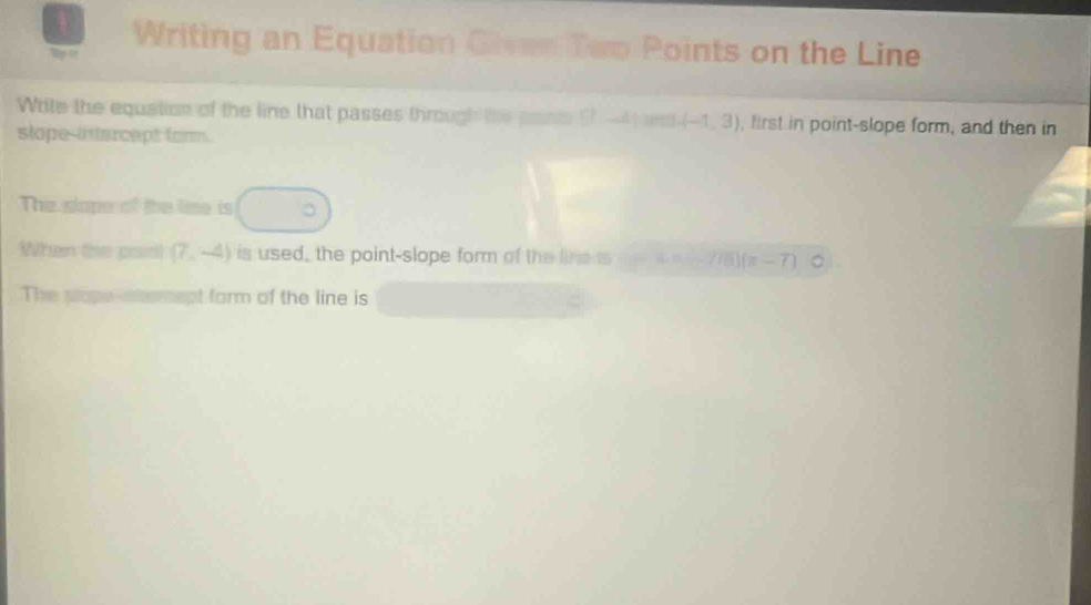 Writing an Equation Given Too Points on the Line 
Write the equation of the line that passes through the paists ! (1 A ] sern (-1,3) , first in point-slope form, and then in 
stope-intercept form. 
The slape of the lime is □°
When the poist (7,-4) is used, the point-slope form of the lines 7 f(1) (x-7) 。 
The ptope-stemept form of the line is