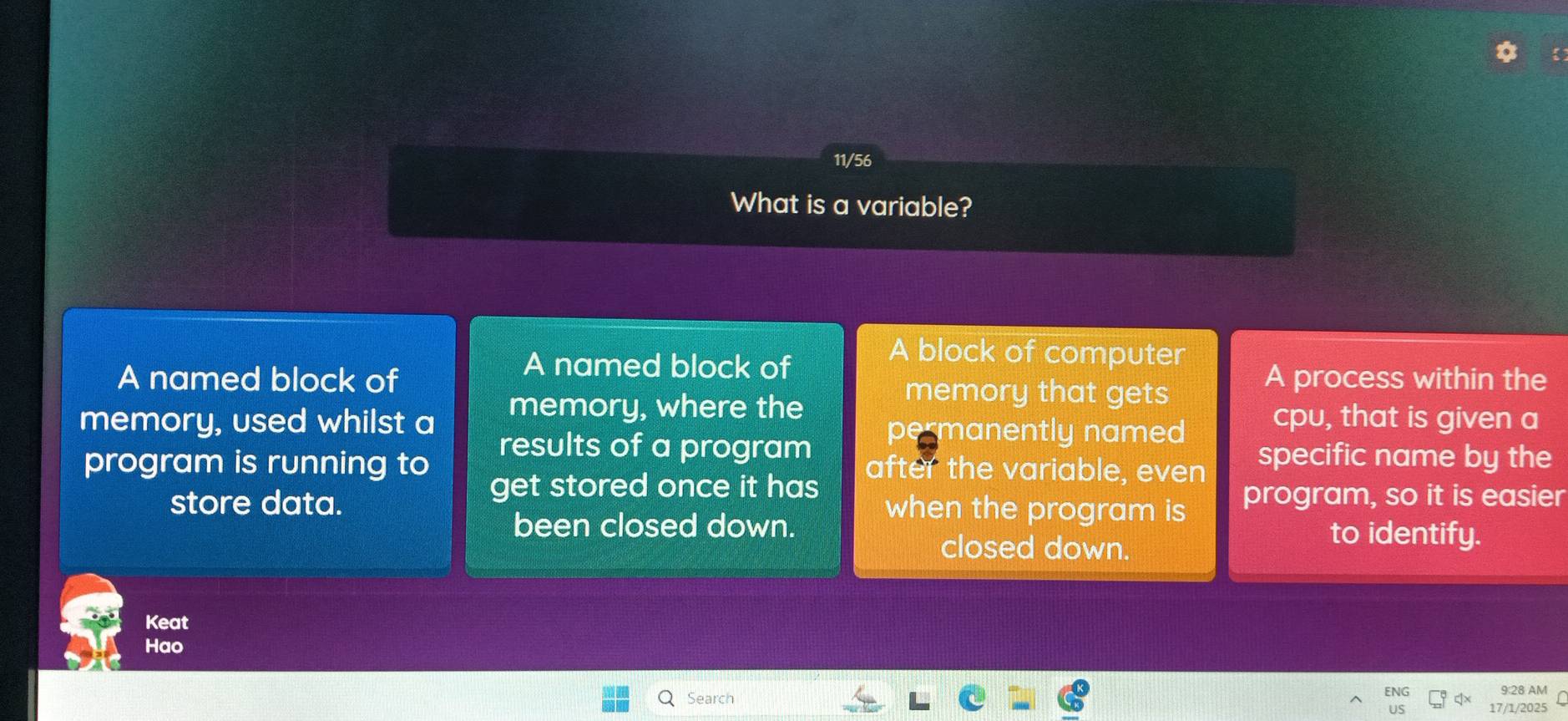 11/56
What is a variable?
A named block of
A block of computer
A named block of memory that gets
A process within the
memory, used whilst a memory, where the cpu, that is given a
results of a program
permanently named
program is running to after the variable, even specific name by the
get stored once it has
store data. when the program is program, so it is easier
been closed down. to identify.
closed down.
Keat
Hao
ENG
Search 9:28 AM
17/1/2025